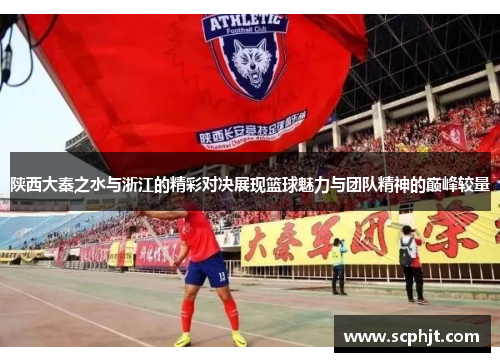 陕西大秦之水与浙江的精彩对决展现篮球魅力与团队精神的巅峰较量