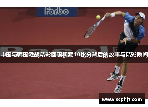 中国与韩国激战精彩回顾视频10比分背后的故事与精彩瞬间